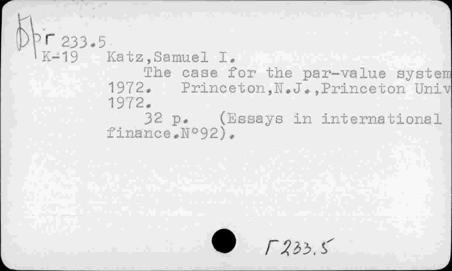 ﻿Р<" 233.5
'К-19 Katz,Samuel I.
The case for the par-value syste 1972. Princeton,N.J.,Princeton Uni 1972.
32 p. (Essays in international finance.№92),
Г. S